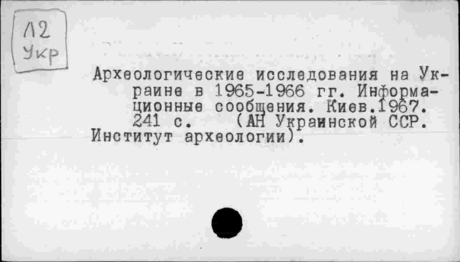 ﻿Археологические исследования на Ук
раине в 1965-1966 гг. Информационные сообщения. Киев.1967. 241 с. (АН Украинской ССР.
Институт археологии).